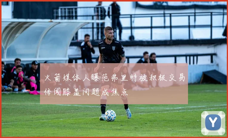 火箭媒体人曝范弗里特被积极交易传闻膝盖问题成焦点