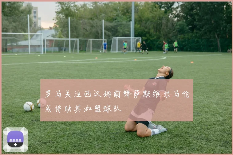 罗马关注西汉姆前锋萨默维尔马伦或将助其加盟球队