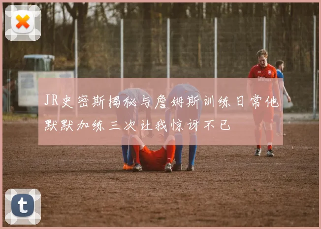 JR史密斯揭秘与詹姆斯训练日常他默默加练三次让我惊讶不已