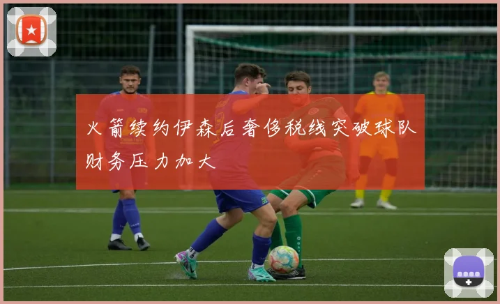 火箭续约伊森后奢侈税线突破球队财务压力加大