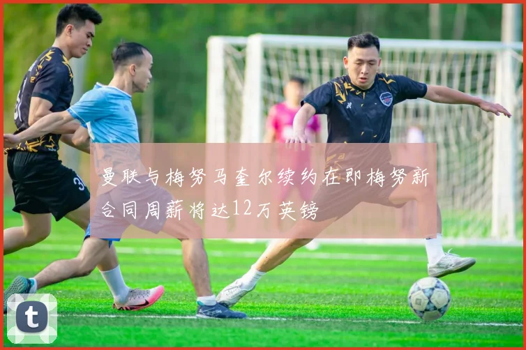 曼联与梅努马奎尔续约在即梅努新合同周薪将达12万英镑