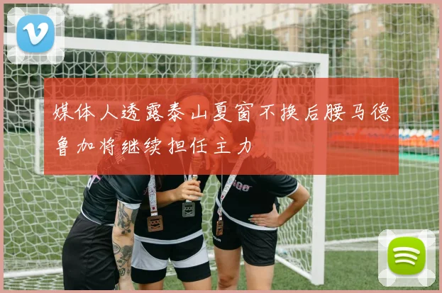 媒体人透露泰山夏窗不换后腰马德鲁加将继续担任主力