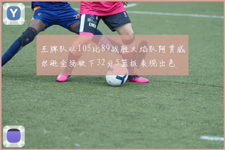 王牌队以105比89战胜火焰队阿贾威尔逊全场砍下32分5篮板表现出色