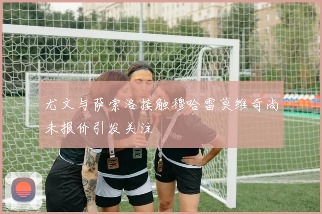 尤文与萨索洛接触穆哈雷莫维奇尚未报价引发关注
