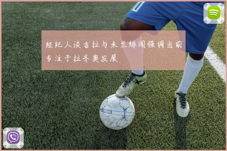 经纪人谈吉拉与米兰绯闻强调当前专注于拉齐奥发展
