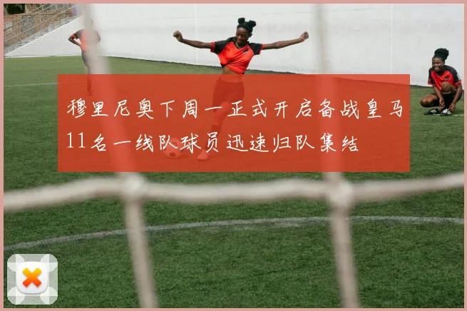 穆里尼奥下周一正式开启备战皇马11名一线队球员迅速归队集结