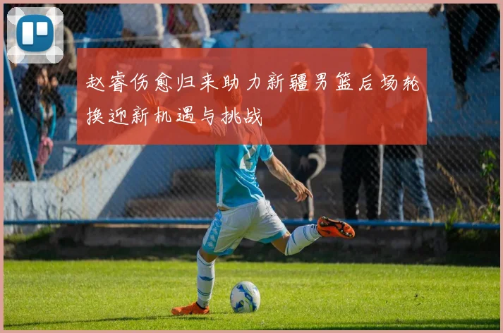 赵睿伤愈归来助力新疆男篮后场轮换迎新机遇与挑战