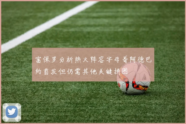 富保罗分析热火阵容字母哥阿德巴约首发但仍需其他关键拼图