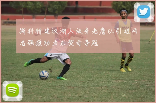 斯科特建议湖人放弃老詹以引进两名强援助力东契奇争冠