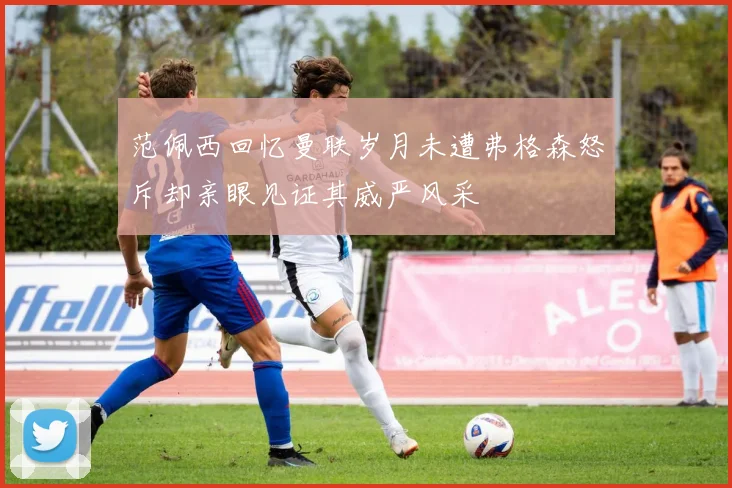 范佩西回忆曼联岁月未遭弗格森怒斥却亲眼见证其威严风采
