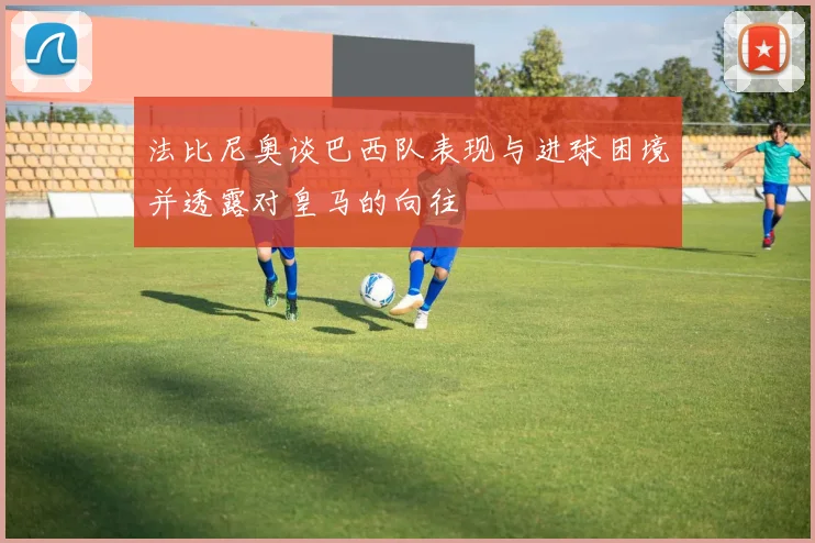 法比尼奥谈巴西队表现与进球困境并透露对皇马的向往