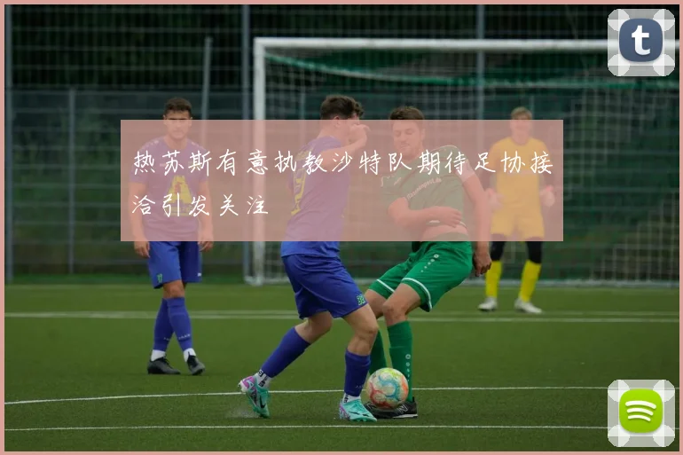 热苏斯有意执教沙特队期待足协接洽引发关注