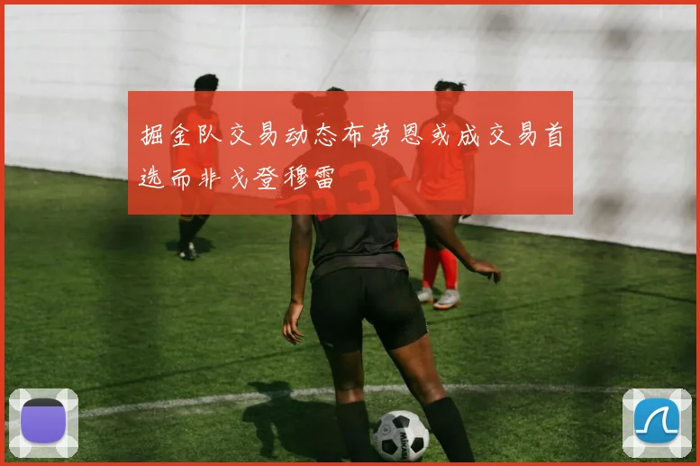 掘金队交易动态布劳恩或成交易首选而非戈登穆雷