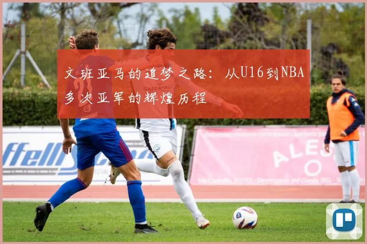 文班亚马的追梦之路：从U16到NBA多次亚军的辉煌历程