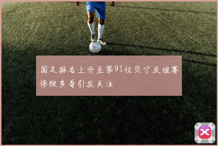 国足排名上升至第91位贝宁友谊赛惨败多哥引发关注