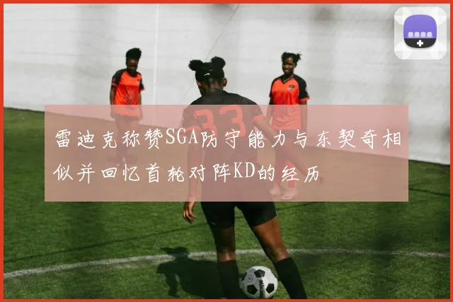 雷迪克称赞SGA防守能力与东契奇相似并回忆首轮对阵KD的经历