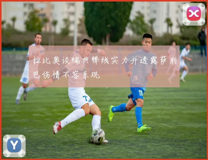 拉比奥谈瑞典锋线实力并透露萨利巴伤情不容乐观
